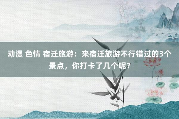 动漫 色情 宿迁旅游：来宿迁旅游不行错过的3个景点，你打卡了几个呢？