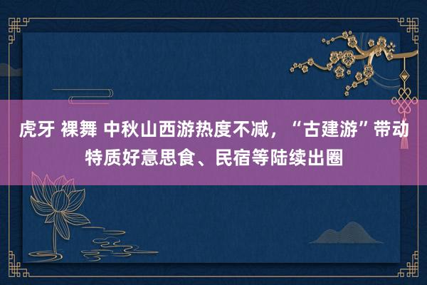 虎牙 裸舞 中秋山西游热度不减，“古建游”带动特质好意思食、民宿等陆续出圈