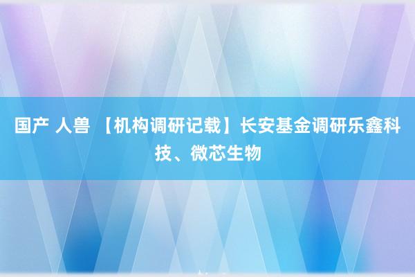 国产 人兽 【机构调研记载】长安基金调研乐鑫科技、微芯生物