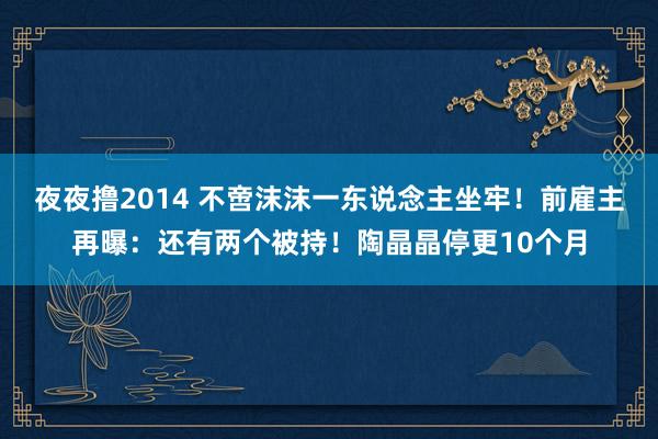 夜夜撸2014 不啻沫沫一东说念主坐牢！前雇主再曝：还有两个被持！陶晶晶停更10个月