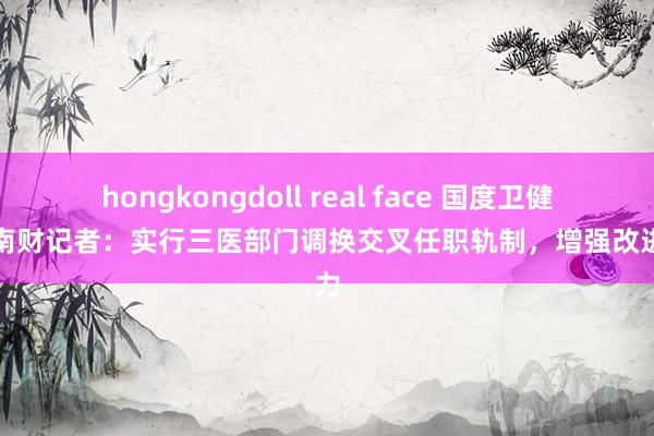 hongkongdoll real face 国度卫健委答南财记者：实行三医部门调换交叉任职轨制，增强改进协力