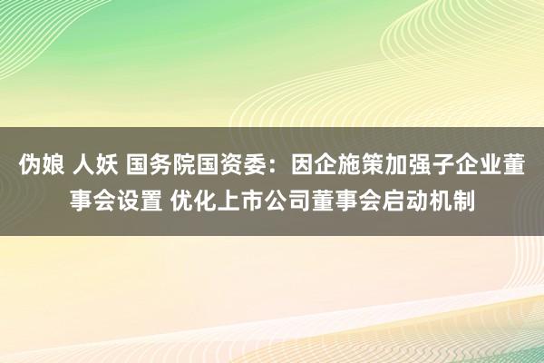 伪娘 人妖 国务院国资委：因企施策加强子企业董事会设置 优化上市公司董事会启动机制