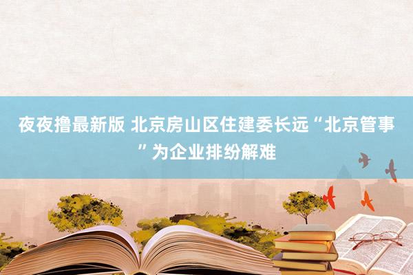 夜夜撸最新版 北京房山区住建委长远“北京管事”为企业排纷解难