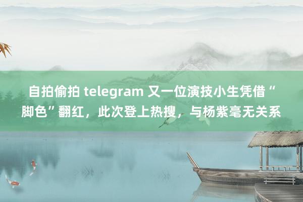 自拍偷拍 telegram 又一位演技小生凭借“脚色”翻红，此次登上热搜，与杨紫毫无关系