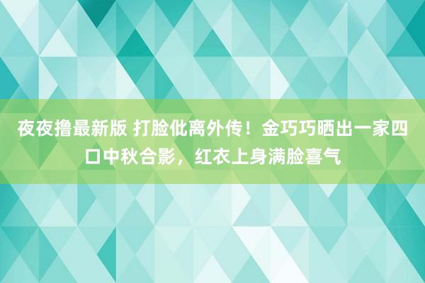 夜夜撸最新版 打脸仳离外传！金巧巧晒出一家四口中秋合影，红衣上身满脸喜气