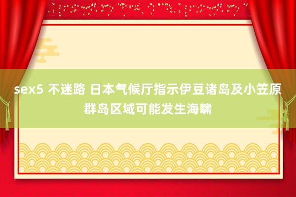 sex5 不迷路 日本气候厅指示伊豆诸岛及小笠原群岛区域可能发生海啸