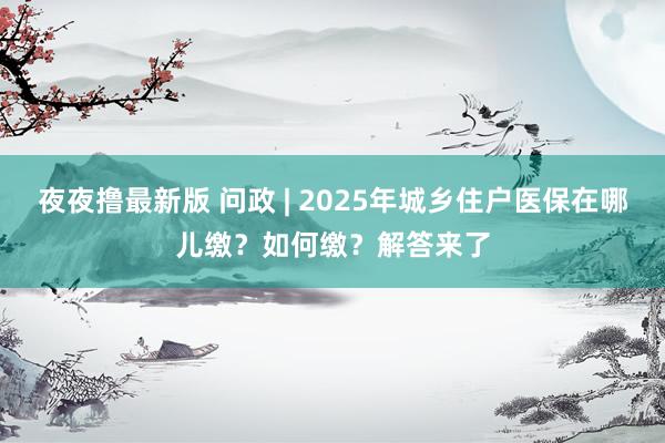 夜夜撸最新版 问政 | 2025年城乡住户医保在哪儿缴？如何缴？解答来了