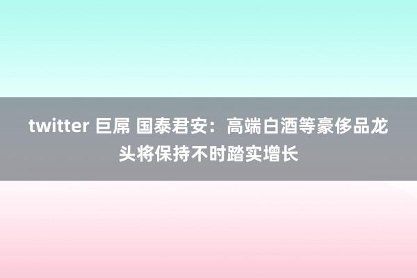 twitter 巨屌 国泰君安：高端白酒等豪侈品龙头将保持不时踏实增长