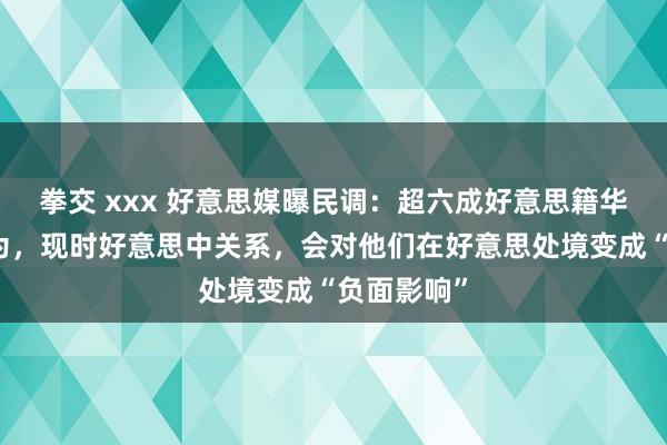 拳交 xxx 好意思媒曝民调：超六成好意思籍华东谈主以为，现时好意思中关系，会对他们在好意思处境变成“负面影响”