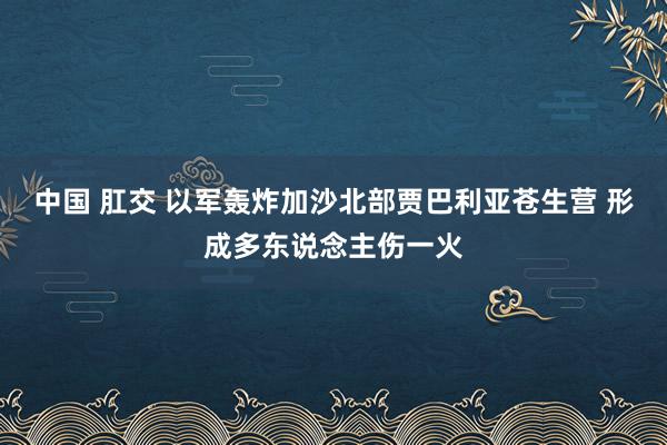 中国 肛交 以军轰炸加沙北部贾巴利亚苍生营 形成多东说念主伤一火