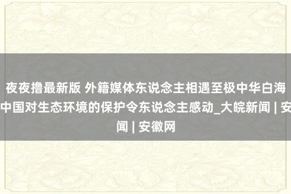 夜夜撸最新版 外籍媒体东说念主相遇至极中华白海豚：中国对生态环境的保护令东说念主感动_大皖新闻 | 安徽网