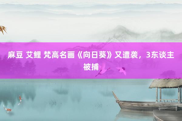 麻豆 艾鲤 梵高名画《向日葵》又遭袭，3东谈主被捕