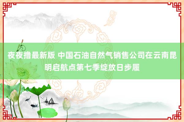 夜夜撸最新版 中国石油自然气销售公司在云南昆明启航点第七季绽放日步履