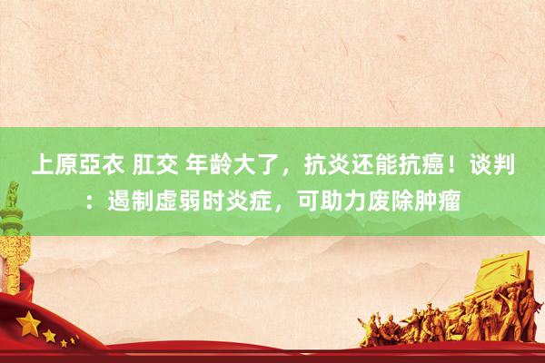 上原亞衣 肛交 年龄大了，抗炎还能抗癌！谈判：遏制虚弱时炎症，可助力废除肿瘤