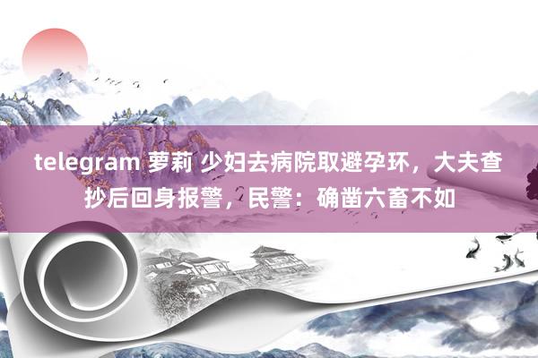 telegram 萝莉 少妇去病院取避孕环，大夫查抄后回身报警，民警：确凿六畜不如