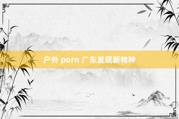 户外 porn 广东发现新物种