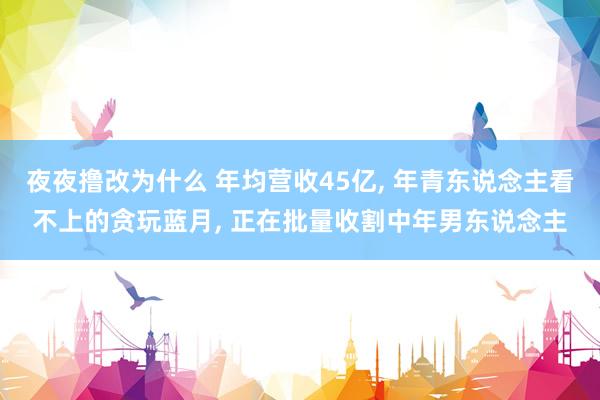 夜夜撸改为什么 年均营收45亿， 年青东说念主看不上的贪玩蓝月， 正在批量收割中年男东说念主