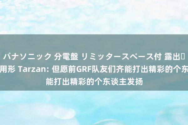 パナソニック 分電盤 リミッタースペース付 露出・半埋込両用形 Tarzan: 但愿前GRF队友们齐能打出精彩的个东谈主发扬