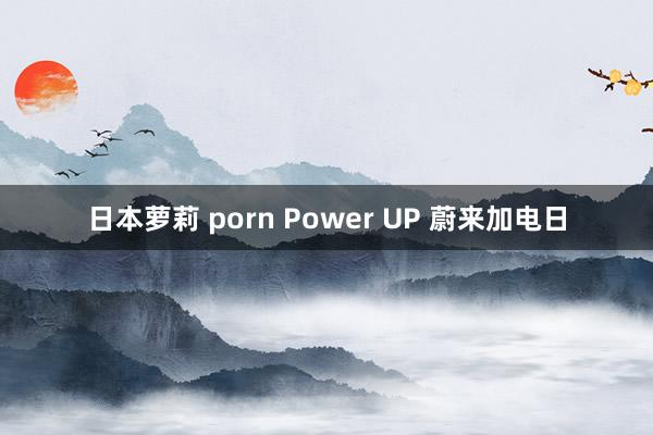 日本萝莉 porn Power UP 蔚来加电日