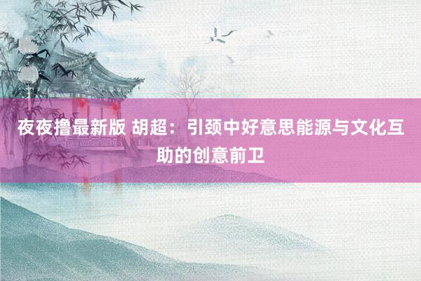 夜夜撸最新版 胡超：引颈中好意思能源与文化互助的创意前卫