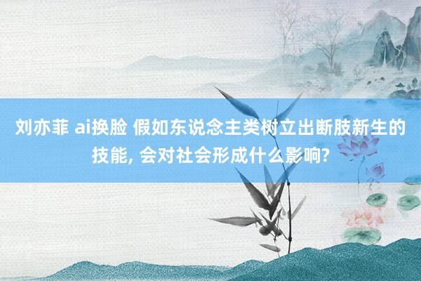 刘亦菲 ai换脸 假如东说念主类树立出断肢新生的技能， 会对社会形成什么影响?