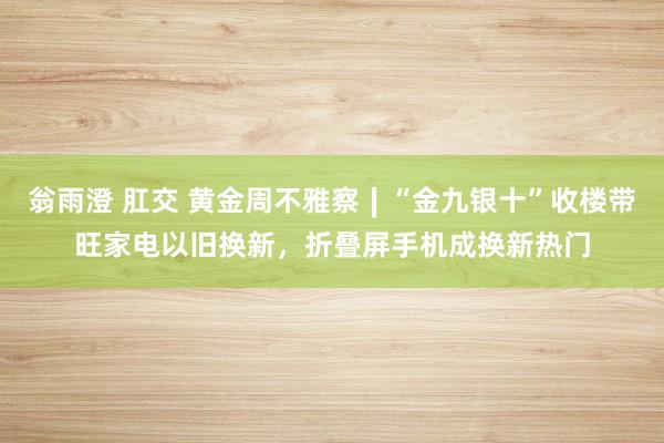 翁雨澄 肛交 黄金周不雅察∣“金九银十”收楼带旺家电以旧换新，折叠屏手机成换新热门