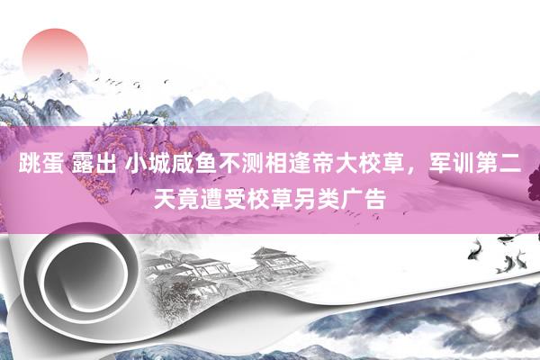 跳蛋 露出 小城咸鱼不测相逢帝大校草，军训第二天竟遭受校草另类广告