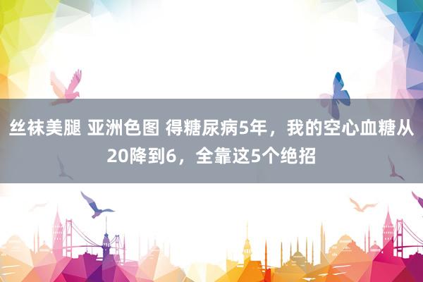 丝袜美腿 亚洲色图 得糖尿病5年，我的空心血糖从20降到6，全靠这5个绝招