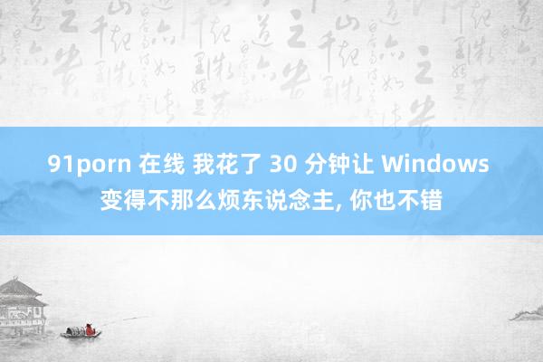 91porn 在线 我花了 30 分钟让 Windows 变得不那么烦东说念主， 你也不错