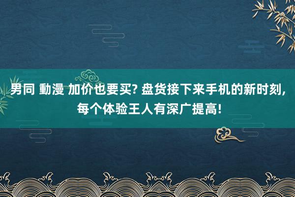 男同 動漫 加价也要买? 盘货接下来手机的新时刻， 每个体验王人有深广提高!