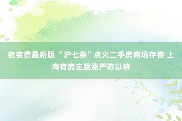 夜夜撸最新版 “沪七条”点火二手房商场存眷 上海有房主跳涨严陈以待