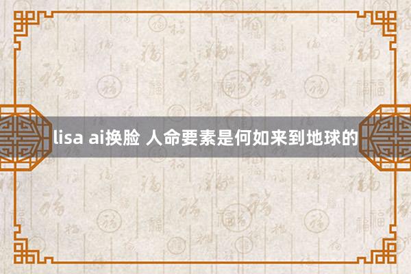 lisa ai换脸 人命要素是何如来到地球的