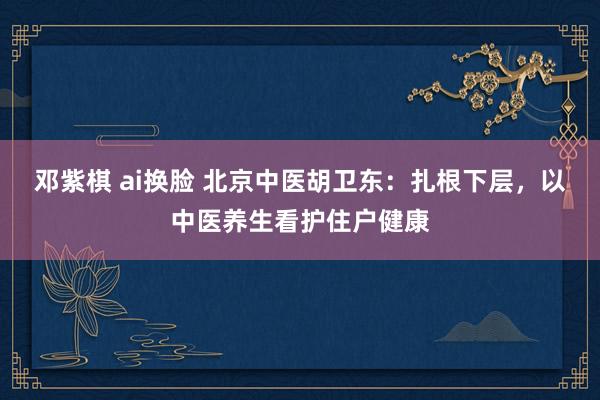 邓紫棋 ai换脸 北京中医胡卫东：扎根下层，以中医养生看护住户健康