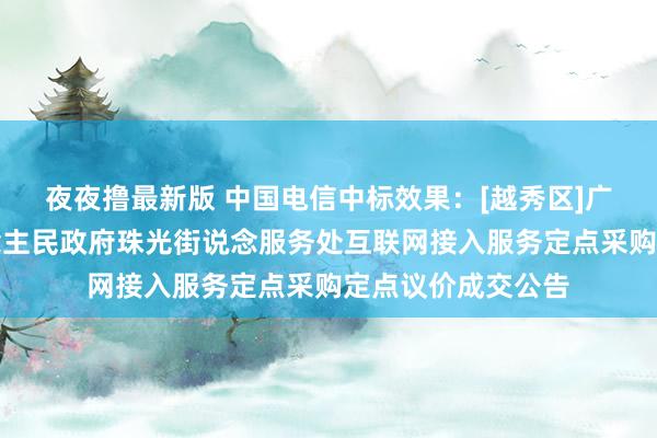 夜夜撸最新版 中国电信中标效果：[越秀区]广州市越秀区东说念主民政府珠光街说念服务处互联网接入服务定点采购定点议价成交公告