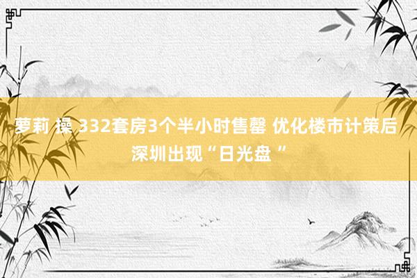 萝莉 操 332套房3个半小时售罄 优化楼市计策后 深圳出现“日光盘 ”