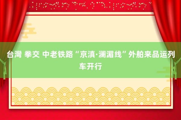 台灣 拳交 中老铁路“京滇·澜湄线”外舶来品运列车开行