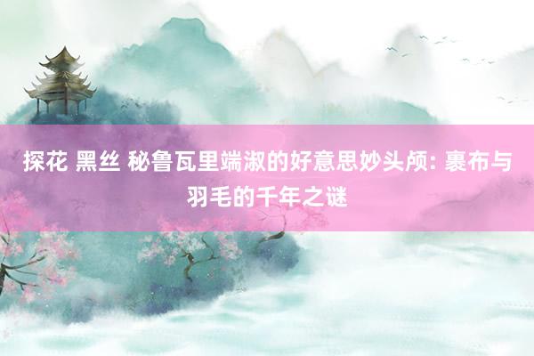 探花 黑丝 秘鲁瓦里端淑的好意思妙头颅: 裹布与羽毛的千年之谜