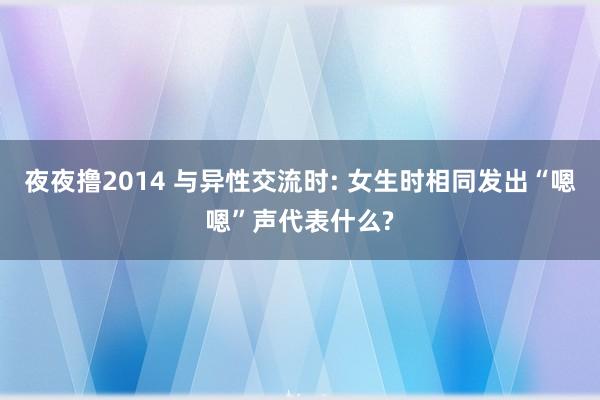 夜夜撸2014 与异性交流时: 女生时相同发出“嗯嗯”声代表什么?