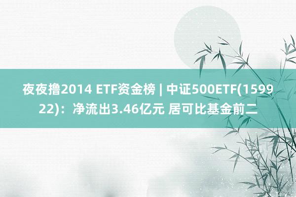 夜夜撸2014 ETF资金榜 | 中证500ETF(159922)：净流出3.46亿元 居可比基金前二