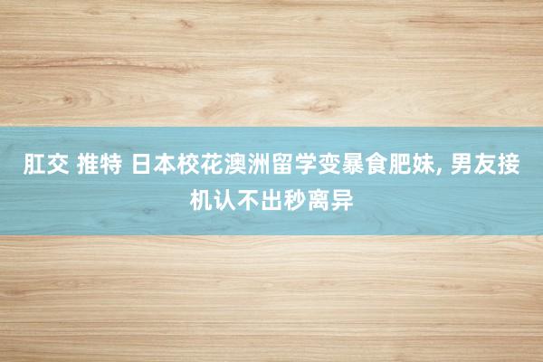 肛交 推特 日本校花澳洲留学变暴食肥妹， 男友接机认不出秒离异