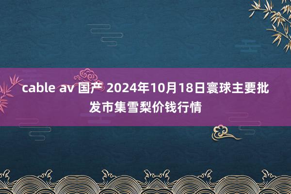 cable av 国产 2024年10月18日寰球主要批发市集雪梨价钱行情