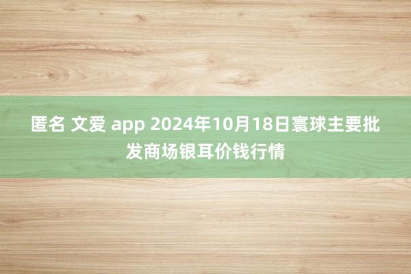 匿名 文爱 app 2024年10月18日寰球主要批发商场银耳价钱行情