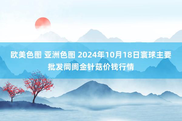 欧美色图 亚洲色图 2024年10月18日寰球主要批发阛阓金针菇价钱行情