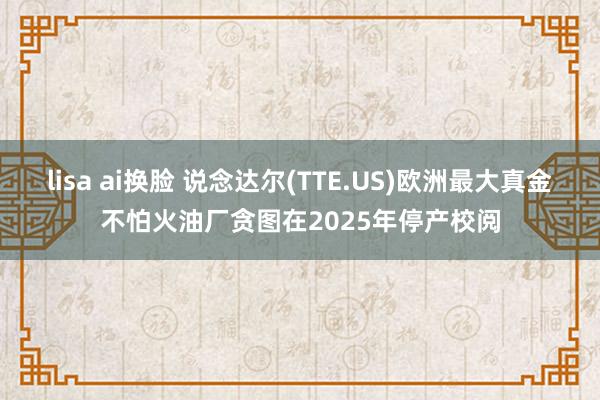 lisa ai换脸 说念达尔(TTE.US)欧洲最大真金不怕火油厂贪图在2025年停产校阅