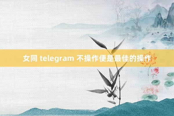 女同 telegram 不操作便是最佳的操作