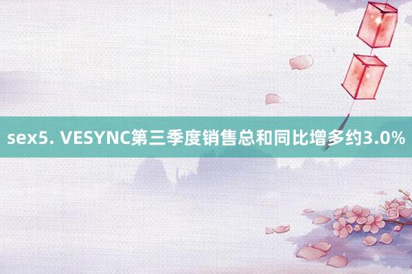 sex5. VESYNC第三季度销售总和同比增多约3.0%