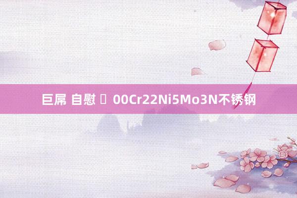 巨屌 自慰 ​00Cr22Ni5Mo3N不锈钢