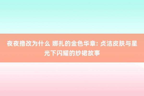 夜夜撸改为什么 娜扎的金色华章: 贞洁皮肤与星光下闪耀的纱裙故事