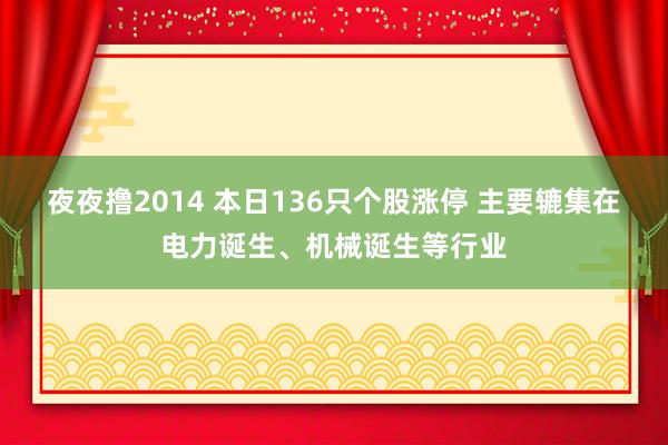 夜夜撸2014 本日136只个股涨停 主要辘集在电力诞生、机械诞生等行业