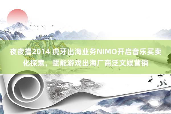 夜夜撸2014 虎牙出海业务NIMO开启音乐买卖化探索，赋能游戏出海厂商泛文娱营销